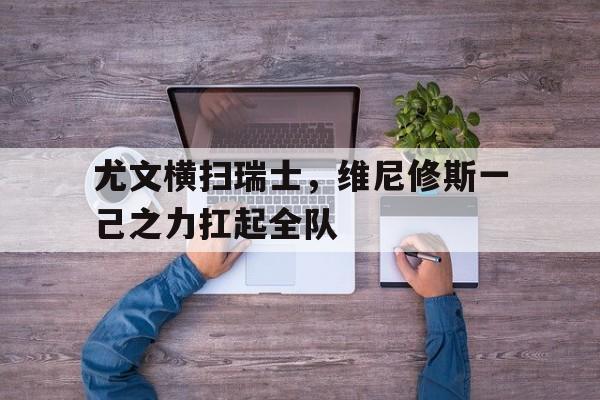 尤文横扫瑞士，维尼修斯一己之力扛起全队的简单介绍